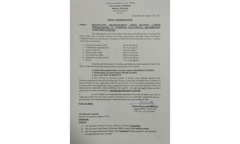 ISLAMABAD: An advertisement is seen in social media platforms seeking job applications for posts in national power distribution company. A company named Combined Electricity Distribution Companies (CEDCOS) has sought applications for thousands of jobs across Pakistan in power sector. It has asked intending candidates to deposit Rs.1000 as application fee in accounts in Bank Islami or Habib Metropolitan Bank. It also gave a number of the jazz cash account to collect the said amount. Fack Check The Power Division of the Ministry of Energy has declared the advertisement as fake and asked the interested candidate to be vigilant against this fraudulent activity. It said that the company is fake and the positions advertised in media have no relation to Power Division or any organization under power division. It regretted that many candidates have applied or applying against these positions. The ministry has made a formal request to the FIA seeking an immediate action against the culprits to save the un-employed youth from this fraud. 